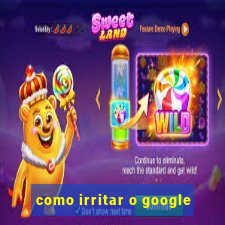 como irritar o google